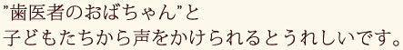 ”歯医者のおばちゃん”と子どもたちから声をかけられるとうれしいです。