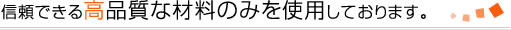 信頼できる高品質な材料のみを使用しております。